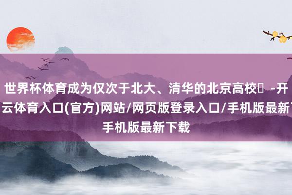世界杯体育成为仅次于北大、清华的北京高校‌-开yun云体育入口(官方)网站/网页版登录入口/手机版最新下载