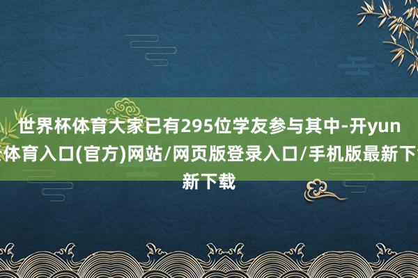 世界杯体育大家已有295位学友参与其中-开yun云体育入口(官方)网站/网页版登录入口/手机版最新下载