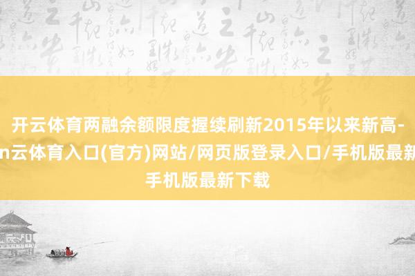 开云体育两融余额限度握续刷新2015年以来新高-开yun云体育入口(官方)网站/网页版登录入口/手机版最新下载