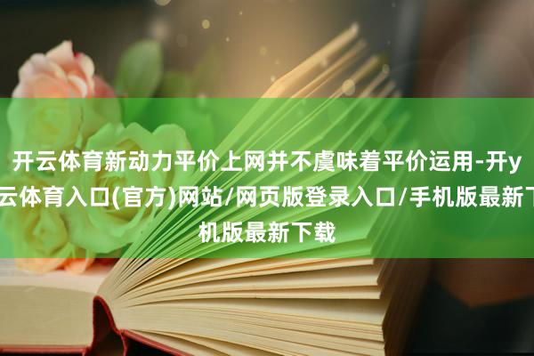 开云体育新动力平价上网并不虞味着平价运用-开yun云体育入口(官方)网站/网页版登录入口/手机版最新下载