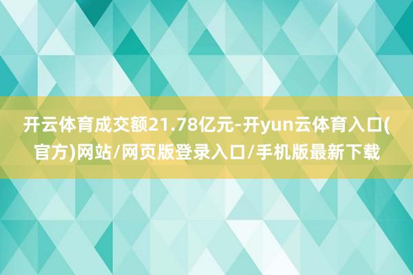 开云体育成交额21.78亿元-开yun云体育入口(官方)网站/网页版登录入口/手机版最新下载