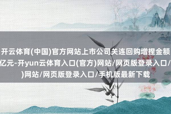 开云体育(中国)官方网站上市公司关连回购增捏金额上限统统199.4亿元-开yun云体育入口(官方)网站/网页版登录入口/手机版最新下载