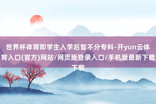 世界杯体育即学生入学后暂不分专科-开yun云体育入口(官方)网站/网页版登录入口/手机版最新下载