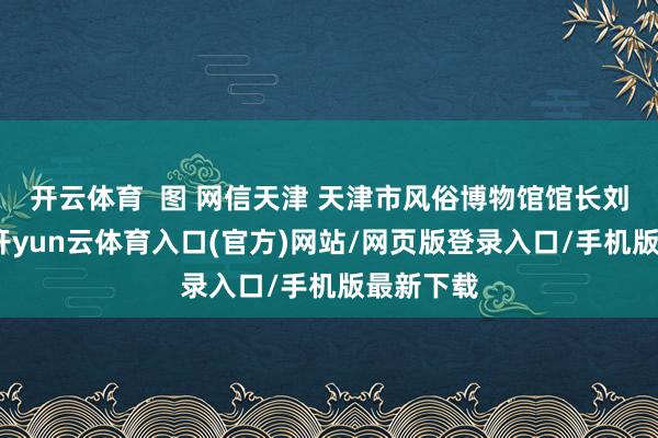开云体育  图 网信天津 天津市风俗博物馆馆长刘静先容-开yun云体育入口(官方)网站/网页版登录入口/手机版最新下载