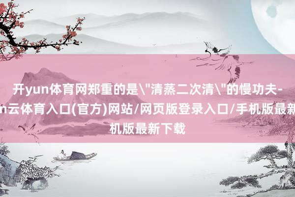 开yun体育网郑重的是＂清蒸二次清＂的慢功夫-开yun云体育入口(官方)网站/网页版登录入口/手机版最新下载