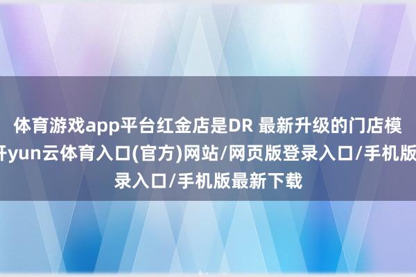 体育游戏app平台红金店是DR 最新升级的门店模子之一-开yun云体育入口(官方)网站/网页版登录入口/手机版最新下载