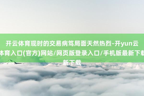 开云体育现时的交易病笃局面天然热烈-开yun云体育入口(官方)网站/网页版登录入口/手机版最新下载