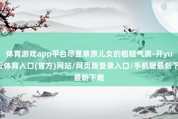 体育游戏app平台尽显草原儿女的粗糙气质-开yun云体育入口(官方)网站/网页版登录入口/手机版最新下载