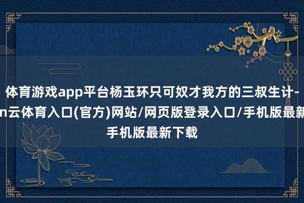 体育游戏app平台杨玉环只可奴才我方的三叔生计-开yun云体育入口(官方)网站/网页版登录入口/手机版最新下载