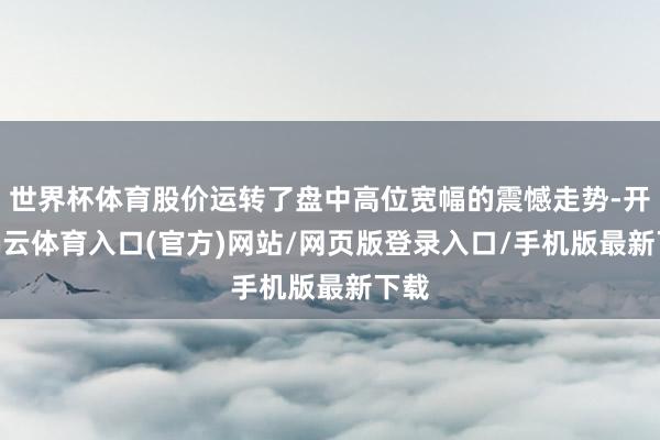 世界杯体育股价运转了盘中高位宽幅的震憾走势-开yun云体育入口(官方)网站/网页版登录入口/手机版最新下载