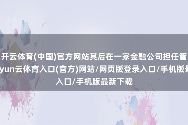 开云体育(中国)官方网站其后在一家金融公司担任管束层-开yun云体育入口(官方)网站/网页版登录入口/手机版最新下载