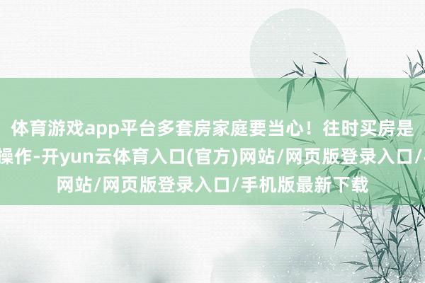 体育游戏app平台多套房家庭要当心！往时买房是“稳赚不赔”的操作-开yun云体育入口(官方)网站/网页版登录入口/手机版最新下载
