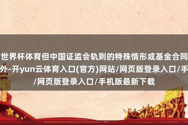 世界杯体育但中国证监会轨则的特殊情形或基金合同另有约定的除外-开yun云体育入口(官方)网站/网页版登录入口/手机版最新下载