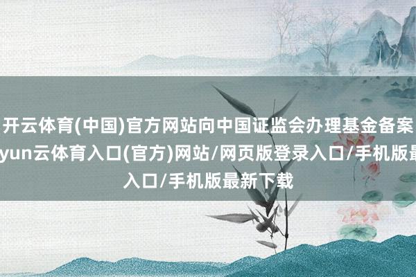 开云体育(中国)官方网站向中国证监会办理基金备案手续-开yun云体育入口(官方)网站/网页版登录入口/手机版最新下载