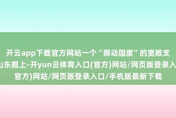 开云app下载官方网站一个“挪动国度”的宽敞支拨是怎样的吗？在山东舰上-开yun云体育入口(官方)网站/网页版登录入口/手机版最新下载