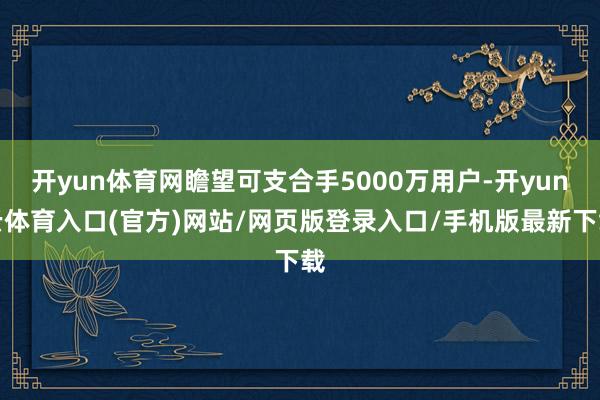 开yun体育网瞻望可支合手5000万用户-开yun云体育入口(官方)网站/网页版登录入口/手机版最新下载