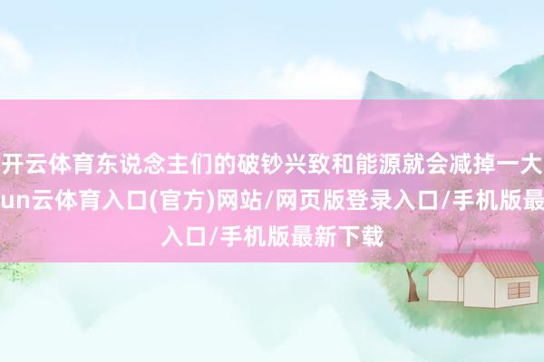 开云体育东说念主们的破钞兴致和能源就会减掉一大块-开yun云体育入口(官方)网站/网页版登录入口/手机版最新下载