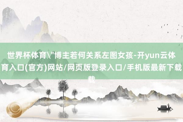 世界杯体育＂博主若何关系左图女孩-开yun云体育入口(官方)网站/网页版登录入口/手机版最新下载