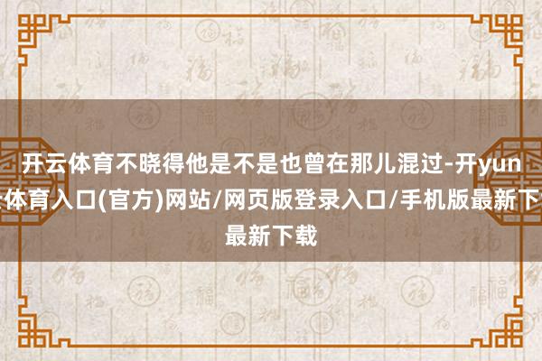 开云体育不晓得他是不是也曾在那儿混过-开yun云体育入口(官方)网站/网页版登录入口/手机版最新下载