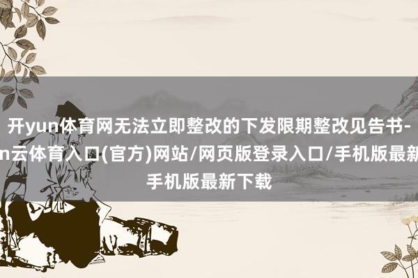 开yun体育网无法立即整改的下发限期整改见告书-开yun云体育入口(官方)网站/网页版登录入口/手机版最新下载