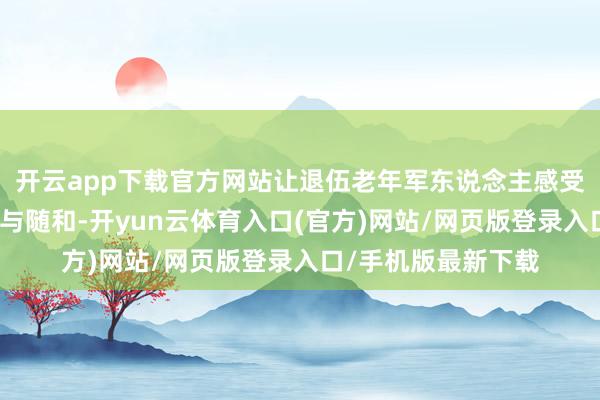 开云app下载官方网站让退伍老年军东说念主感受到党和政府的讲求与随和-开yun云体育入口(官方)网站/网页版登录入口/手机版最新下载