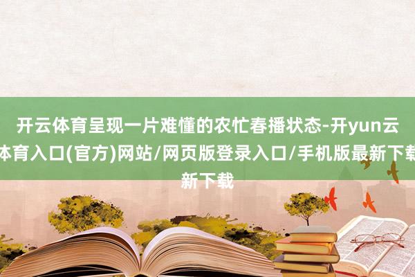 开云体育呈现一片难懂的农忙春播状态-开yun云体育入口(官方)网站/网页版登录入口/手机版最新下载