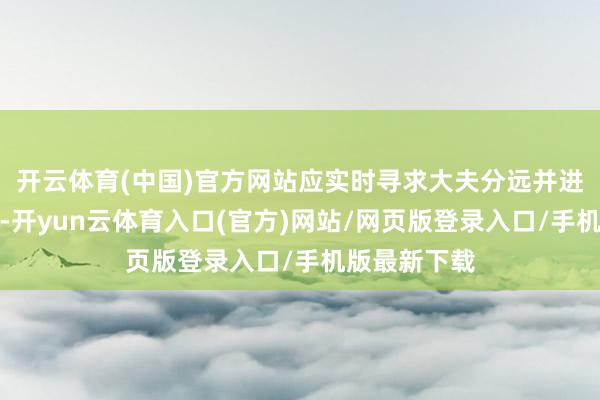 开云体育(中国)官方网站应实时寻求大夫分远并进行相应查验-开yun云体育入口(官方)网站/网页版登录入口/手机版最新下载