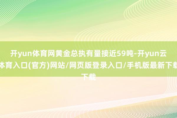 开yun体育网黄金总执有量接近59吨-开yun云体育入口(官方)网站/网页版登录入口/手机版最新下载