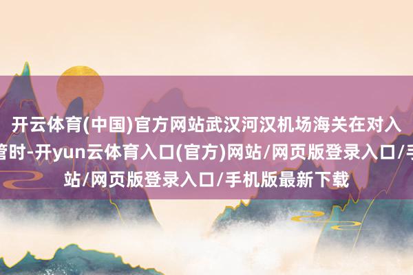开云体育(中国)官方网站武汉河汉机场海关在对入境航班进行监管时-开yun云体育入口(官方)网站/网页版登录入口/手机版最新下载