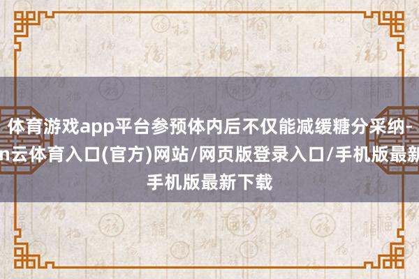 体育游戏app平台参预体内后不仅能减缓糖分采纳-开yun云体育入口(官方)网站/网页版登录入口/手机版最新下载