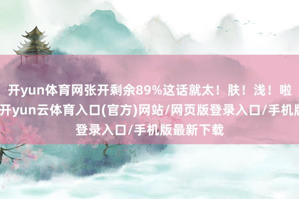 开yun体育网张开剩余89%这话就太！肤！浅！啦！就问你-开yun云体育入口(官方)网站/网页版登录入口/手机版最新下载