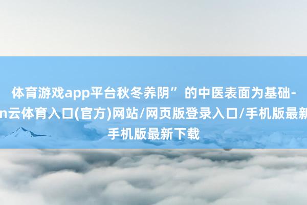 体育游戏app平台秋冬养阴” 的中医表面为基础-开yun云体育入口(官方)网站/网页版登录入口/手机版最新下载