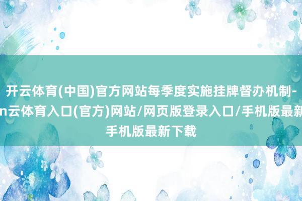 开云体育(中国)官方网站每季度实施挂牌督办机制-开yun云体育入口(官方)网站/网页版登录入口/手机版最新下载