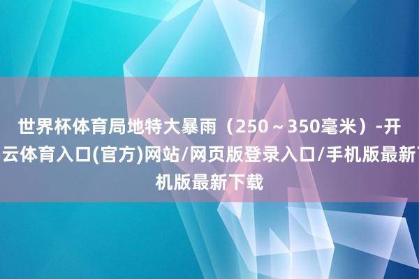 世界杯体育局地特大暴雨（250～350毫米）-开yun云体育入口(官方)网站/网页版登录入口/手机版最新下载