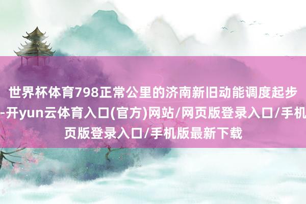 世界杯体育798正常公里的济南新旧动能调度起步区成形起势-开yun云体育入口(官方)网站/网页版登录入口/手机版最新下载
