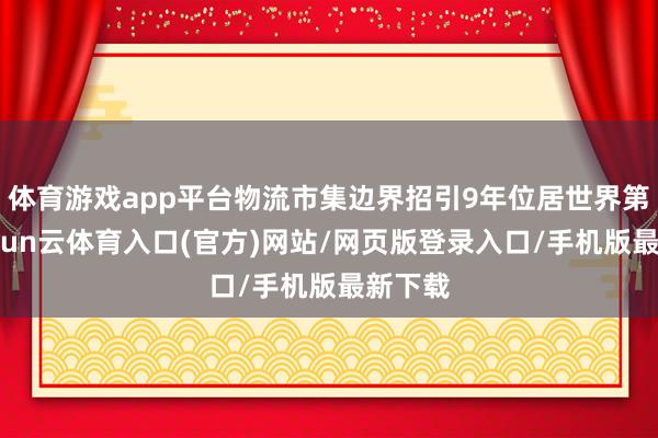 体育游戏app平台物流市集边界招引9年位居世界第一-开yun云体育入口(官方)网站/网页版登录入口/手机版最新下载