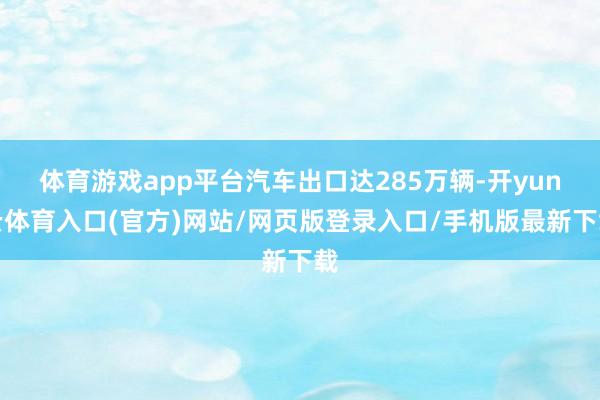 体育游戏app平台汽车出口达285万辆-开yun云体育入口(官方)网站/网页版登录入口/手机版最新下载