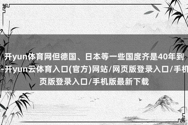 开yun体育网但德国、日本等一些国度齐是40年到50年的周期-开yun云体育入口(官方)网站/网页版登录入口/手机版最新下载