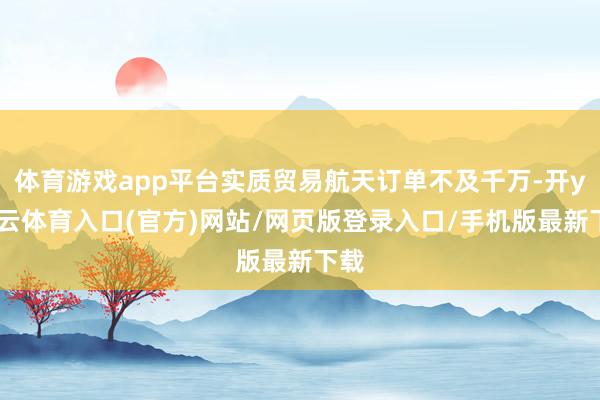 体育游戏app平台实质贸易航天订单不及千万-开yun云体育入口(官方)网站/网页版登录入口/手机版最新下载