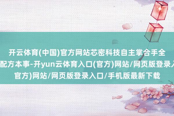 开云体育(中国)官方网站　　芯密科技自主掌合手全氟醚橡胶材料的复配配方本事-开yun云体育入口(官方)网站/网页版登录入口/手机版最新下载