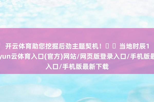 开云体育助您挖掘后劲主题契机！		　　当地时辰17日-开yun云体育入口(官方)网站/网页版登录入口/手机版最新下载