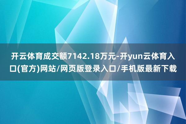 开云体育成交额7142.18万元-开yun云体育入口(官方)网站/网页版登录入口/手机版最新下载