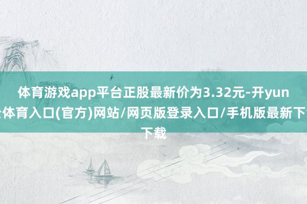 体育游戏app平台正股最新价为3.32元-开yun云体育入口(官方)网站/网页版登录入口/手机版最新下载