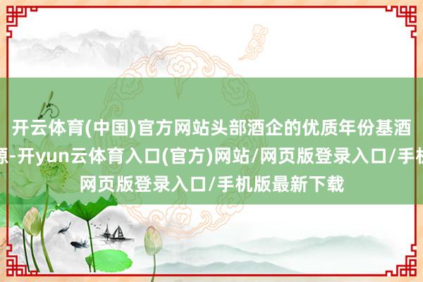 开云体育(中国)官方网站头部酒企的优质年份基酒还是稀缺资源-开yun云体育入口(官方)网站/网页版登录入口/手机版最新下载