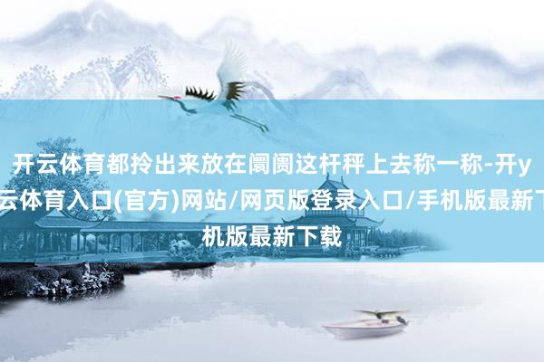 开云体育都拎出来放在阛阓这杆秤上去称一称-开yun云体育入口(官方)网站/网页版登录入口/手机版最新下载