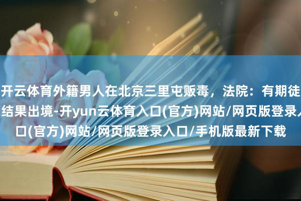 开云体育外籍男人在北京三里屯贩毒，法院：有期徒刑7年6个月，刑满后结果出境-开yun云体育入口(官方)网站/网页版登录入口/手机版最新下载