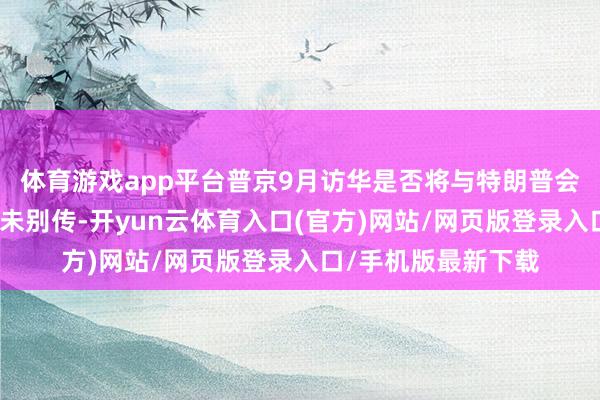 体育游戏app平台普京9月访华是否将与特朗普会晤?克宫恢复:尚未别传-开yun云体育入口(官方)网站/网页版登录入口/手机版最新下载