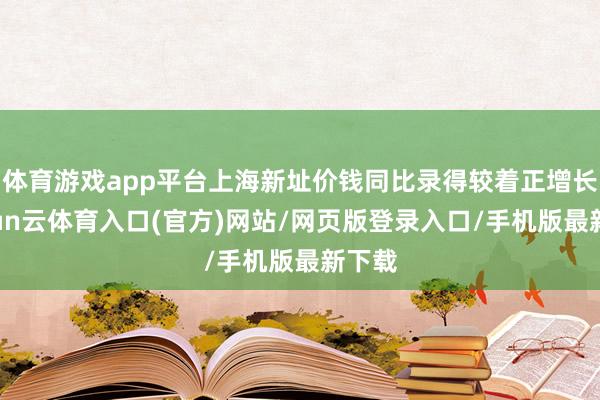 体育游戏app平台上海新址价钱同比录得较着正增长-开yun云体育入口(官方)网站/网页版登录入口/手机版最新下载