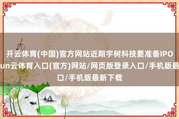 开云体育(中国)官方网站近期宇树科技要准备IPO了-开yun云体育入口(官方)网站/网页版登录入口/手机版最新下载
