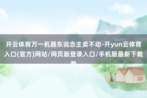 开云体育万一机器东说念主卖不动-开yun云体育入口(官方)网站/网页版登录入口/手机版最新下载